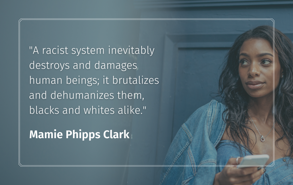 "A racist system inevitably destroys and damages human beings; it brutalizes and dehumanizes them, blacks and whites alike." Mamie Phipps Clark